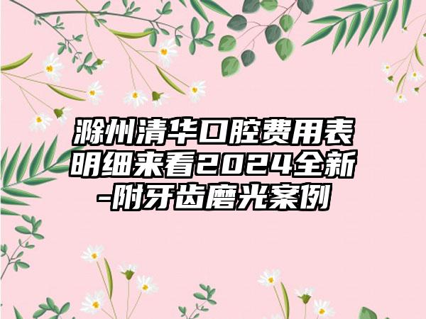 滁州清华口腔费用表明细来看2024全新-附牙齿磨光案例