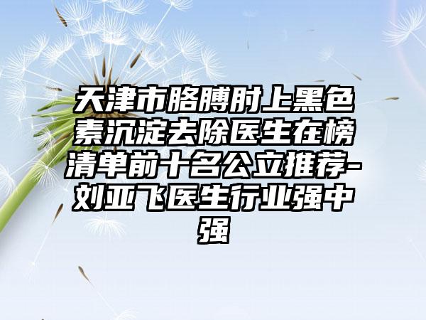 天津市胳膊肘上黑色素沉淀去除医生在榜清单前十名公立推荐-刘亚飞医生行业强中强