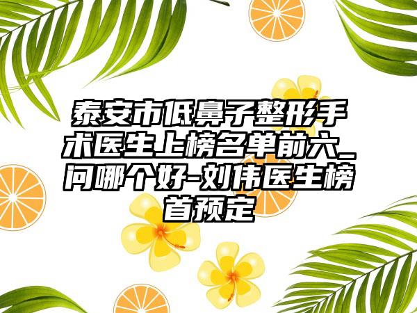 泰安市低鼻子整形手术医生上榜名单前六_问哪个好-刘伟医生榜首预定