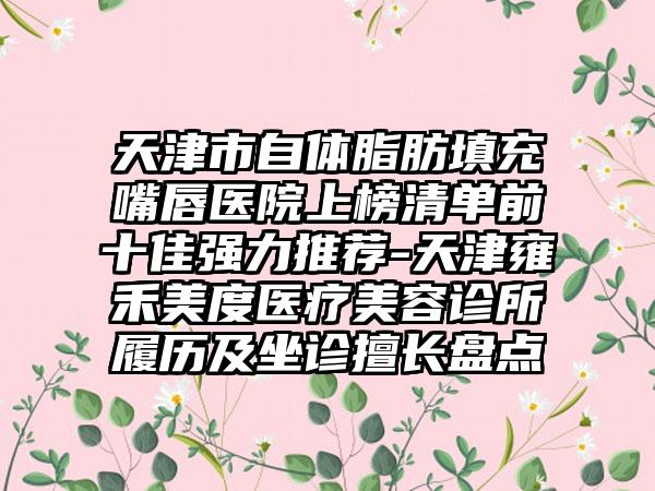 天津市自体脂肪填充嘴唇医院上榜清单前十佳强力推荐-天津雍禾美度医疗美容诊所履历及坐诊擅长盘点