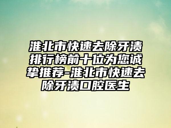 淮北市快速去除牙渍排行榜前十位为您诚挚推荐-淮北市快速去除牙渍口腔医生