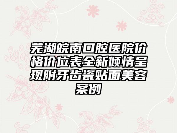 芜湖皖南口腔医院价格价位表全新倾情呈现附牙齿瓷贴面美容案例