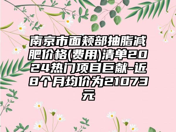 南京市面颊部抽脂减肥价格(费用)清单2024热门项目巨献-近8个月均价为21073元