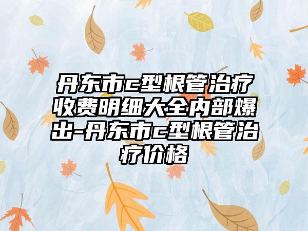 丹东市c型根管治疗收费明细大全内部爆出-丹东市c型根管治疗价格