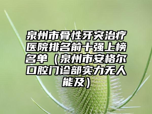 泉州市骨性牙突治疗医院排名前十强上榜名单（泉州市安格尔口腔门诊部实力无人能及）