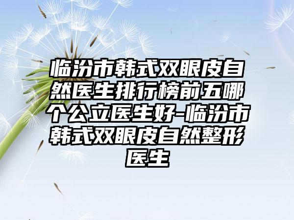 临汾市韩式双眼皮自然医生排行榜前五哪个公立医生好-临汾市韩式双眼皮自然整形医生