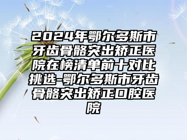 2024年鄂尔多斯市牙齿骨骼突出矫正医院在榜清单前十对比挑选-鄂尔多斯市牙齿骨骼突出矫正口腔医院