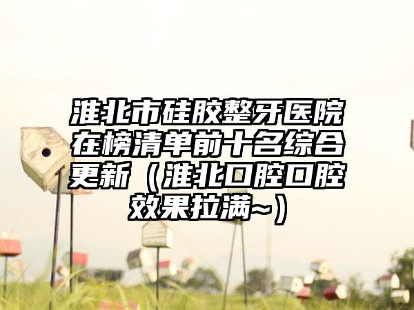 淮北市硅胶整牙医院在榜清单前十名综合更新（淮北口腔口腔效果拉满~）