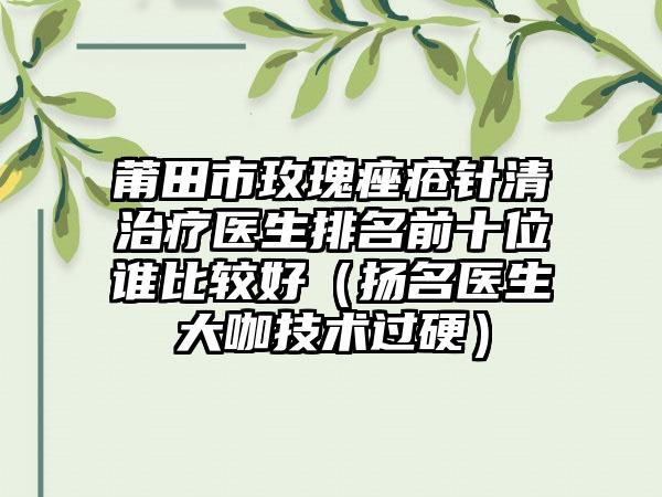 莆田市玫瑰痤疮针清治疗医生排名前十位谁比较好（扬名医生大咖技术过硬）