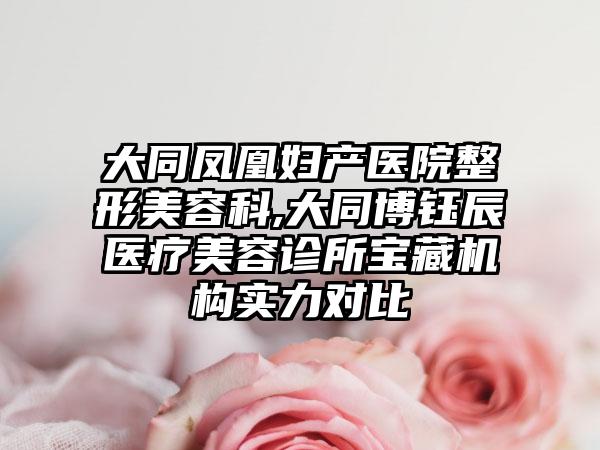 大同凤凰妇产医院整形美容科,大同博钰辰医疗美容诊所宝藏机构实力对比