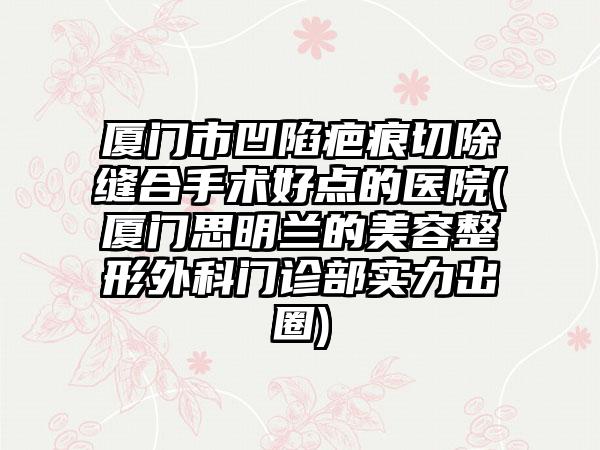 厦门市凹陷疤痕切除缝合手术好点的医院(厦门思明兰的美容整形外科门诊部实力出圈)