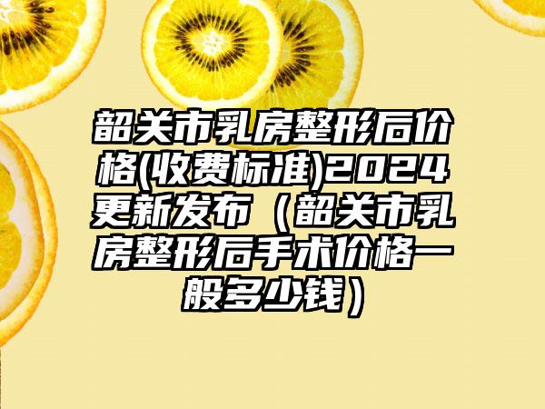 韶关市乳房整形后价格(收费标准)2024更新发布（韶关市乳房整形后手术价格一般多少钱）