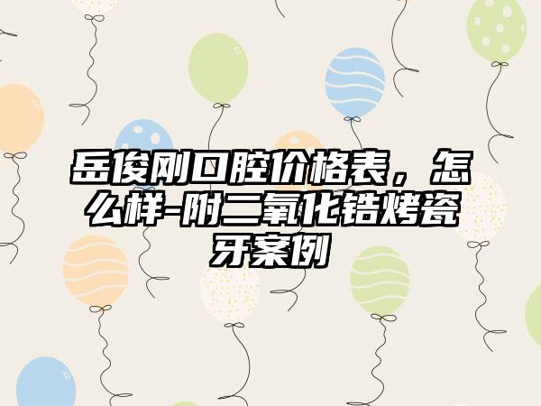 岳俊刚口腔价格表，怎么样-附二氧化锆烤瓷牙案例