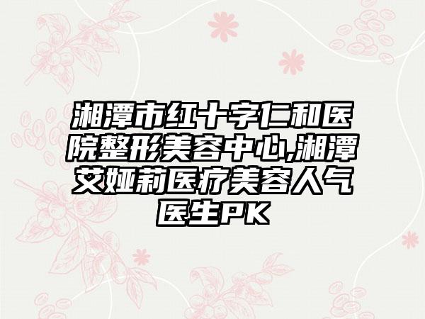 湘潭市红十字仁和医院整形美容中心,湘潭艾娅莉医疗美容人气医生PK