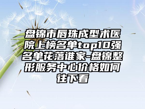 盘锦市唇珠成型术医院上榜名单top10强名单花落谁家-盘锦整形服务中心价格如何往下看