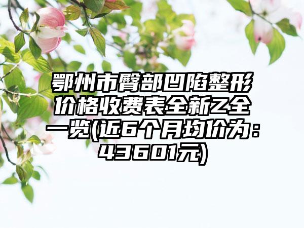 鄂州市臀部凹陷整形价格收费表全新Z全一览(近6个月均价为：43601元)