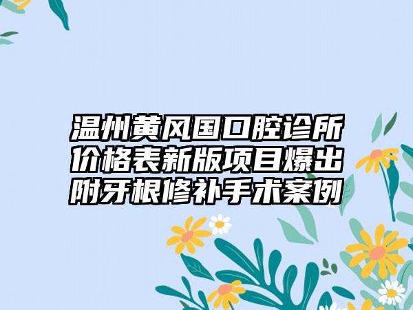 温州黄风国口腔诊所价格表新版项目爆出附牙根修补手术案例