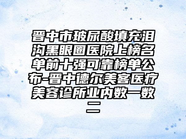 晋中市玻尿酸填充泪沟黑眼圈医院上榜名单前十强可靠榜单公布-晋中德尔美客医疗美容诊所业内数一数二