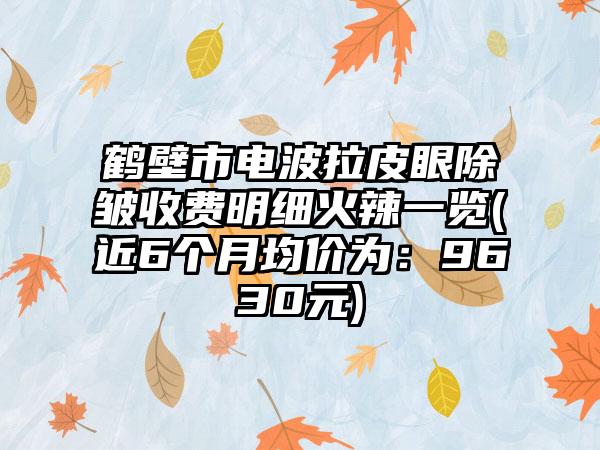 鹤壁市电波拉皮眼除皱收费明细火辣一览(近6个月均价为：9630元)