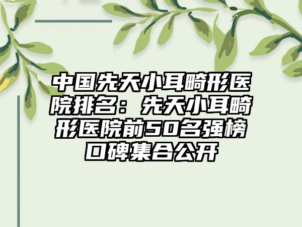 中国先天小耳畸形医院排名：先天小耳畸形医院前50名强榜口碑集合公开