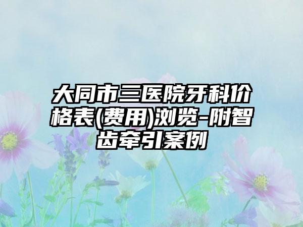 大同市三医院牙科价格表(费用)浏览-附智齿牵引案例