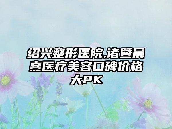 绍兴整形医院,诸暨晨熹医疗美容口碑价格大PK