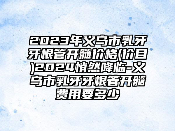 2023年义乌市乳牙牙根管开髓价格(价目)2024悄然降临-义乌市乳牙牙根管开髓费用要多少