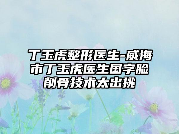 丁玉虎整形医生-威海市丁玉虎医生国字脸削骨技术太出挑