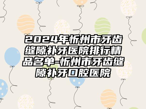 2024年忻州市牙齿缝隙补牙医院排行精品名单-忻州市牙齿缝隙补牙口腔医院