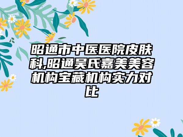 昭通市中医医院皮肤科,昭通吴氏嘉美美容机构宝藏机构实力对比