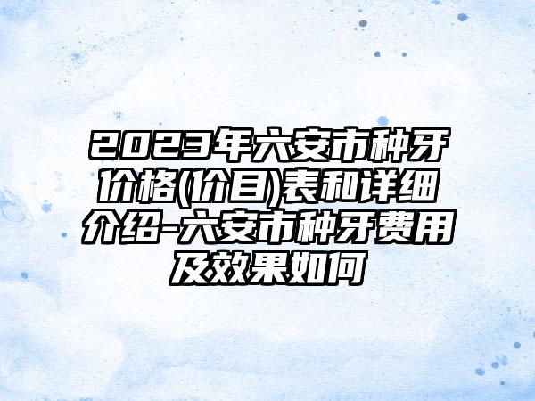 2023年六安市种牙价格(价目)表和详细介绍-六安市种牙费用及效果如何