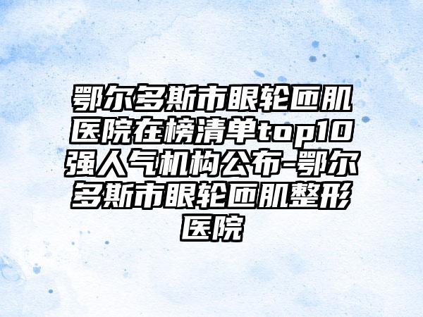 鄂尔多斯市眼轮匝肌医院在榜清单top10强人气机构公布-鄂尔多斯市眼轮匝肌整形医院