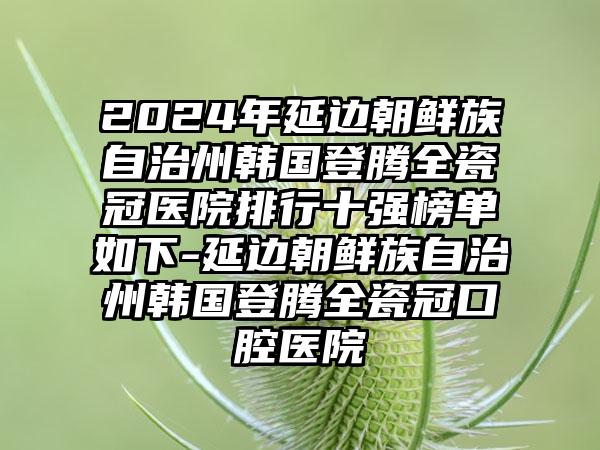 2024年延边朝鲜族自治州韩国登腾全瓷冠医院排行十强榜单如下-延边朝鲜族自治州韩国登腾全瓷冠口腔医院