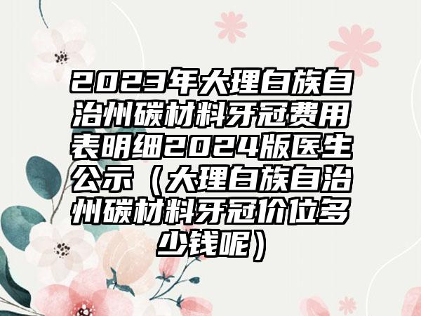 2023年大理白族自治州碳材料牙冠费用表明细2024版医生公示（大理白族自治州碳材料牙冠价位多少钱呢）