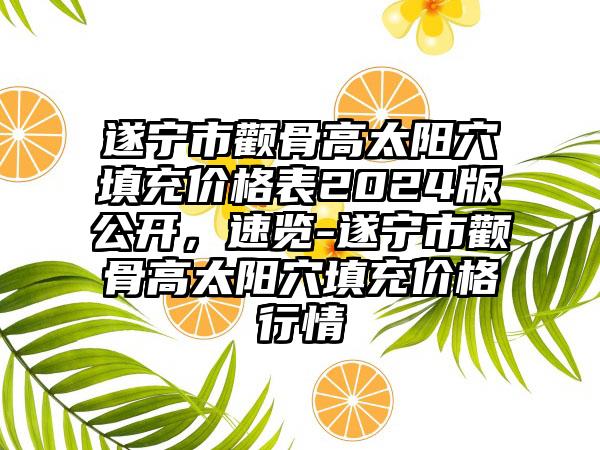 遂宁市颧骨高太阳穴填充价格表2024版公开，速览-遂宁市颧骨高太阳穴填充价格行情