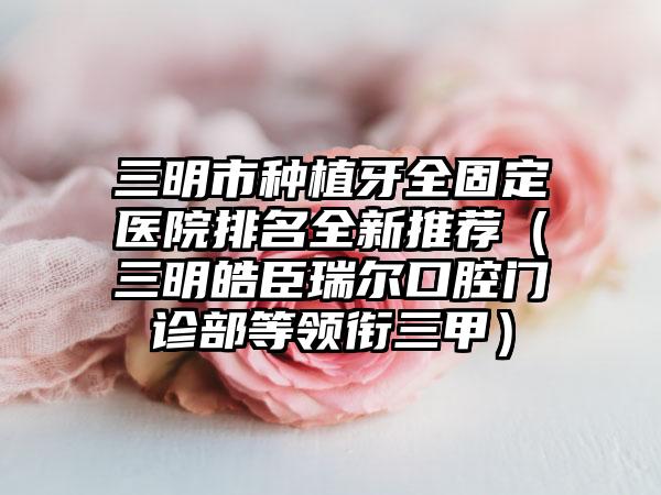 三明市种植牙全固定医院排名全新推荐（三明皓臣瑞尔口腔门诊部等领衔三甲）