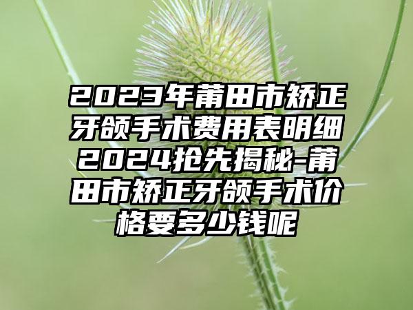 2023年莆田市矫正牙颌手术费用表明细2024抢先揭秘-莆田市矫正牙颌手术价格要多少钱呢