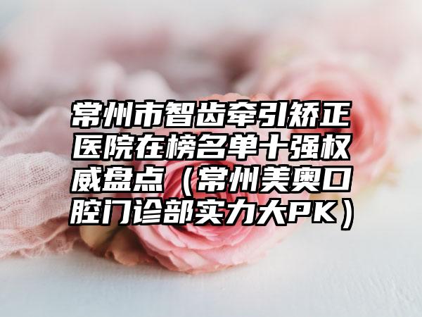 常州市智齿牵引矫正医院在榜名单十强权威盘点（常州美奥口腔门诊部实力大PK）