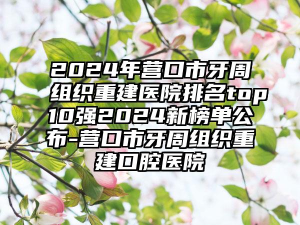 2024年营口市牙周组织重建医院排名top10强2024新榜单公布-营口市牙周组织重建口腔医院