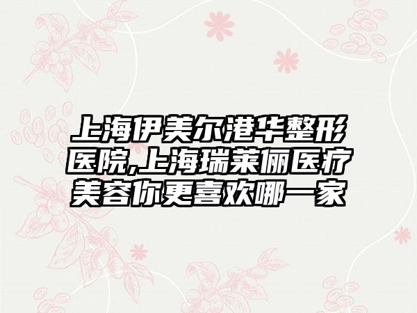 上海伊美尔港华整形医院,上海瑞莱俪医疗美容你更喜欢哪一家