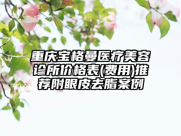 重庆宝格曼医疗美容诊所价格表(费用)推荐附眼皮去脂案例