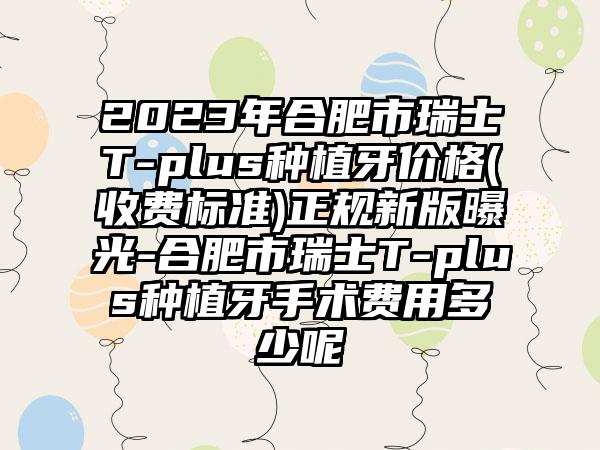 2023年合肥市瑞士T-plus种植牙价格(收费标准)正规新版曝光-合肥市瑞士T-plus种植牙手术费用多少呢