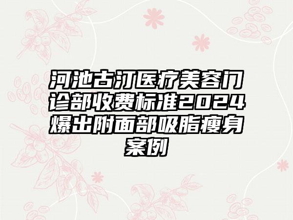 河池古汀医疗美容门诊部收费标准2024爆出附面部吸脂瘦身案例