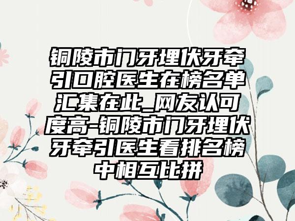 铜陵市门牙埋伏牙牵引口腔医生在榜名单汇集在此_网友认可度高-铜陵市门牙埋伏牙牵引医生看排名榜中相互比拼