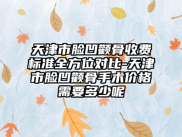 天津市脸凹颧骨收费标准全方位对比-天津市脸凹颧骨手术价格需要多少呢