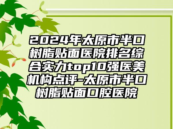 2024年太原市半口树脂贴面医院排名综合实力top10强医美机构点评-太原市半口树脂贴面口腔医院