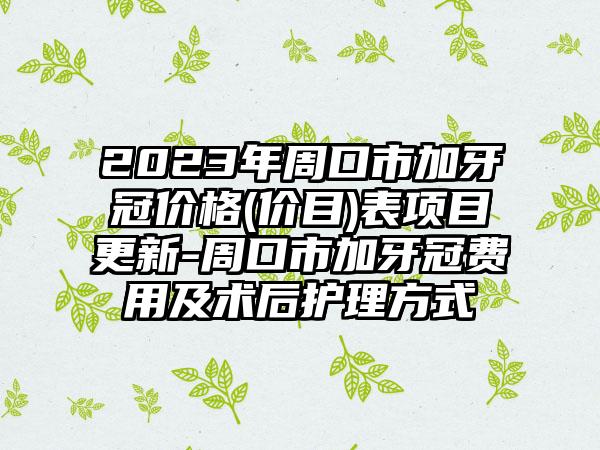 2023年周口市加牙冠价格(价目)表项目更新-周口市加牙冠费用及术后护理方式