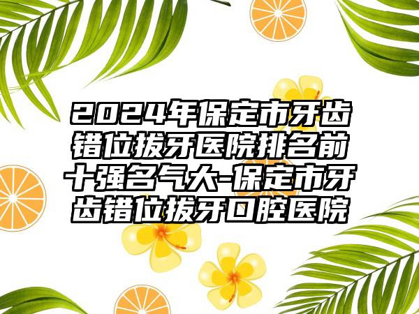 2024年保定市牙齿错位拔牙医院排名前十强名气大-保定市牙齿错位拔牙口腔医院