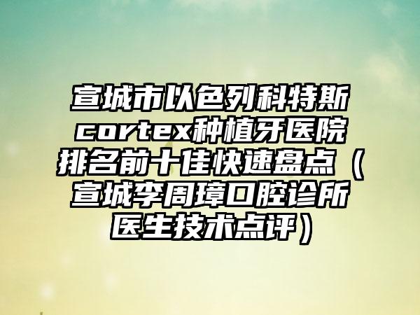 宣城市以色列科特斯cortex种植牙医院排名前十佳快速盘点（宣城李周璋口腔诊所医生技术点评）