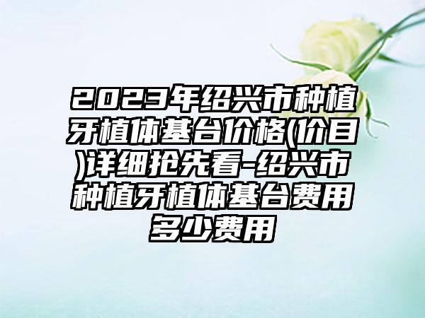 2023年绍兴市种植牙植体基台价格(价目)详细抢先看-绍兴市种植牙植体基台费用多少费用